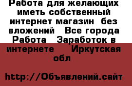  Работа для желающих иметь собственный интернет магазин, без вложений - Все города Работа » Заработок в интернете   . Иркутская обл.